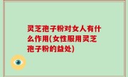 灵芝孢子粉对女人有什么作用(女性服用灵芝孢子粉的益处)