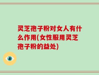 灵芝孢子粉对女人有什么作用(女性服用灵芝孢子粉的益处)