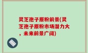 灵芝孢子原粉前景(灵芝孢子原粉市场潜力大，未来前景广阔)