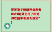 灵芝孢子粉淋巴瘤患者能吃吗(灵芝孢子粉对淋巴瘤患者是否适宜？)