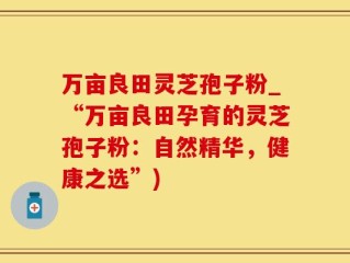 万亩良田灵芝孢子粉_“万亩良田孕育的灵芝孢子粉：自然精华，健康之选”)