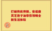 打破传统界限，安诺康灵芝孢子油带你领略全新生活体验