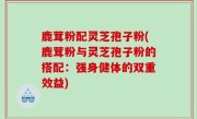 鹿茸粉配灵芝孢子粉(鹿茸粉与灵芝孢子粉的搭配：强身健体的双重效益)