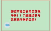 肺结节能否食用灵芝孢子粉？？了解肺结节与灵芝孢子粉的关系？