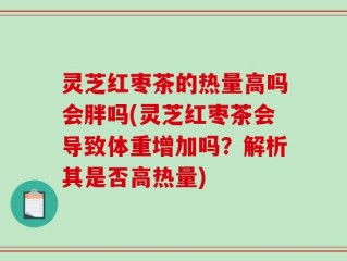 灵芝红枣茶的热量高吗会胖吗(灵芝红枣茶会导致体重增加吗？解析其是否高热量)