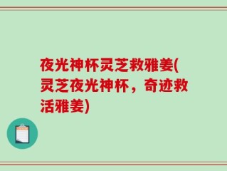 夜光神杯灵芝救雅姜(灵芝夜光神杯，奇迹救活雅姜)