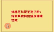徐林芝与灵芝孢子粉：探索其独特价值及健康功效