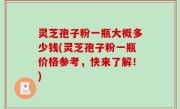 灵芝孢子粉一瓶大概多少钱(灵芝孢子粉一瓶价格参考，快来了解！)