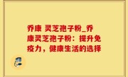乔康 灵芝孢子粉_乔康灵芝孢子粉：提升免疫力，健康生活的选择