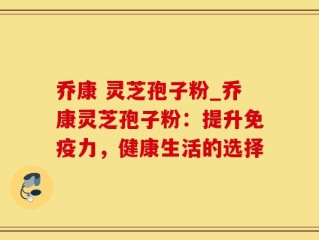 乔康 灵芝孢子粉_乔康灵芝孢子粉：提升免疫力，健康生活的选择