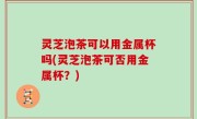 灵芝泡茶可以用金属杯吗(灵芝泡茶可否用金属杯？)