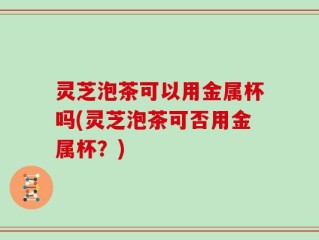 灵芝泡茶可以用金属杯吗(灵芝泡茶可否用金属杯？)