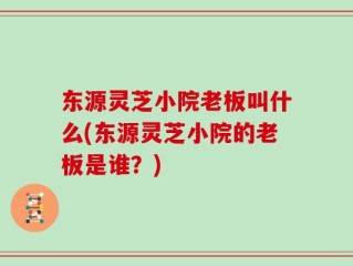 东源灵芝小院老板叫什么(东源灵芝小院的老板是谁？)