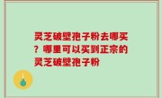灵芝破壁孢子粉去哪买？哪里可以买到正宗的灵芝破壁孢子粉