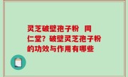 灵芝破壁孢子粉  同仁堂？破壁灵芝孢子粉的功效与作用有哪些