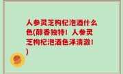 人参灵芝枸杞泡酒什么色(醇香独特！人参灵芝枸杞泡酒色泽清澈！)