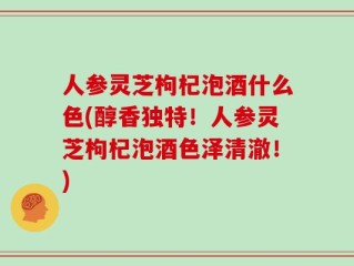 人参灵芝枸杞泡酒什么色(醇香独特！人参灵芝枸杞泡酒色泽清澈！)
