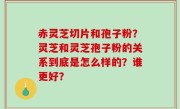 赤灵芝切片和孢子粉？灵芝和灵芝孢子粉的关系到底是怎么样的？谁更好？
