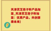 天津灵芝孢子粉产品加盟_天津灵芝孢子粉加盟：优质产品，共创健康未来)