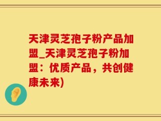 天津灵芝孢子粉产品加盟_天津灵芝孢子粉加盟：优质产品，共创健康未来)