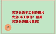 灵芝头饰手工制作图片大全(手工制作：精美灵芝头饰图片集锦)