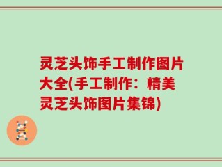 灵芝头饰手工制作图片大全(手工制作：精美灵芝头饰图片集锦)