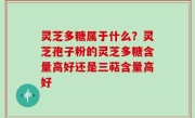 灵芝多糖属于什么？灵芝孢子粉的灵芝多糖含量高好还是三萜含量高好