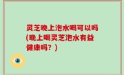 灵芝晚上泡水喝可以吗(晚上喝灵芝泡水有益健康吗？)