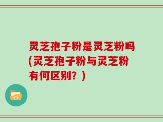 灵芝孢子粉是灵芝粉吗(灵芝孢子粉与灵芝粉有何区别？)