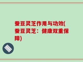 蚕豆灵芝作用与功效(蚕豆灵芝：健康双重保障)