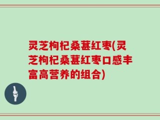 灵芝枸杞桑葚红枣(灵芝枸杞桑葚红枣口感丰富高营养的组合)