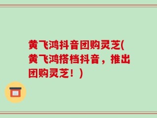 黄飞鸿抖音团购灵芝(黄飞鸿搭档抖音，推出团购灵芝！)