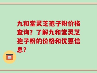 九和堂灵芝孢子粉价格查询？了解九和堂灵芝孢子粉的价格和优惠信息？