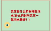 灵芝和什么药材搭配泡水(什么药材与灵芝一起泡水最好？)