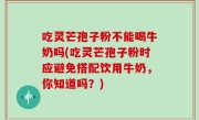 吃灵芒孢子粉不能喝牛奶吗(吃灵芒孢子粉时应避免搭配饮用牛奶，你知道吗？)