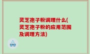 灵芝孢子粉调理什么(灵芝孢子粉的应用范围及调理方法)
