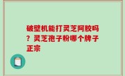 破壁机能打灵芝阿胶吗？灵芝孢子粉哪个牌子正宗