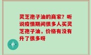 灵芝孢子油的商家？听说疫情期间很多人买灵芝孢子油，价格有没有升了很多呀