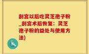 刮宫以后吃灵芝孢子粉_刮宫术后恢复：灵芝孢子粉的益处与使用方法)