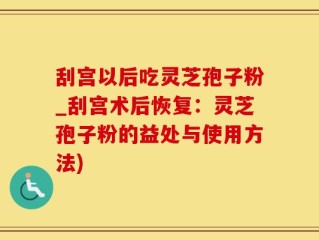 刮宫以后吃灵芝孢子粉_刮宫术后恢复：灵芝孢子粉的益处与使用方法)