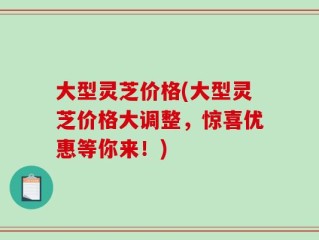 大型灵芝价格(大型灵芝价格大调整，惊喜优惠等你来！)