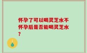 怀孕了可以喝灵芝水不怀孕后是否能喝灵芝水？