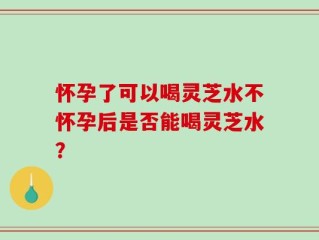 怀孕了可以喝灵芝水不怀孕后是否能喝灵芝水？
