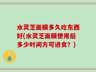 水灵芝面膜多久吃东西好(水灵芝面膜使用后多少时间方可进食？)