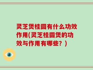 灵芝煲桂圆有什么功效作用(灵芝桂圆煲的功效与作用有哪些？)