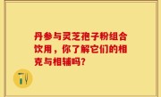 丹参与灵芝孢子粉组合饮用，你了解它们的相克与相辅吗？