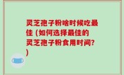 灵芝孢子粉啥时候吃最佳 (如何选择最佳的灵芝孢子粉食用时间？)