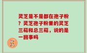 灵芝是不是都在孢子粉？灵芝孢子粉里的灵芝三萜和总三萜，说的是一回事吗