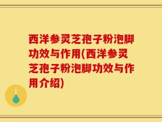 西洋参灵芝孢子粉泡脚功效与作用(西洋参灵芝孢子粉泡脚功效与作用介绍)