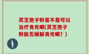灵芝孢子粉是不是可以治疗青光眼(灵芝孢子粉能否缓解青光眼？)